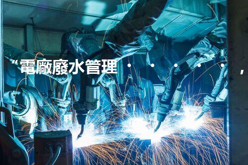 “電廠廢水管理，綠色環(huán)保新篇章”
